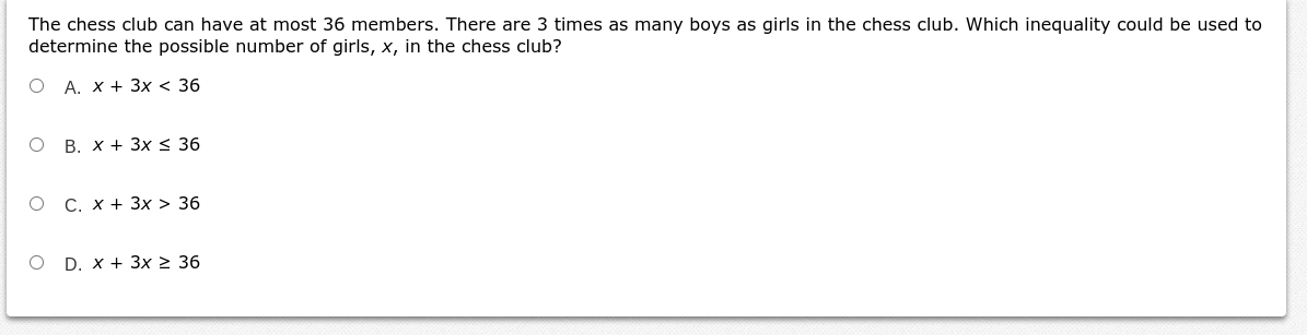The chess club can have at most 36 members. There are 3 times as many boys as girls in the chess club. Which inequality could be used to
determine the possible number of girls, x, in the chess club?
O A. X + 3x < 36
O B. x + 3x < 36
O C. x + 3x > 36
O D. x + 3x 2 36
