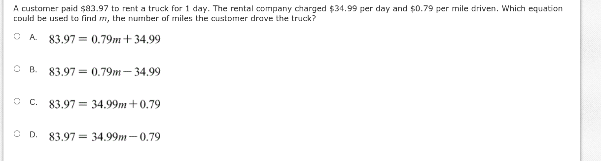 A customer paid $83.97 to rent a truck for 1 day. The rental company charged $34.99 per day and $0.79 per mile driven. Which equation
could be used to find m, the number of miles the customer drove the truck?
O A.
83.97 = 0.79m+34.99
ов.
83.97 = 0.79m- 34.99
.
83.97 = 34.99m+0.79
OD.
83.97 = 34.99m-0.79
