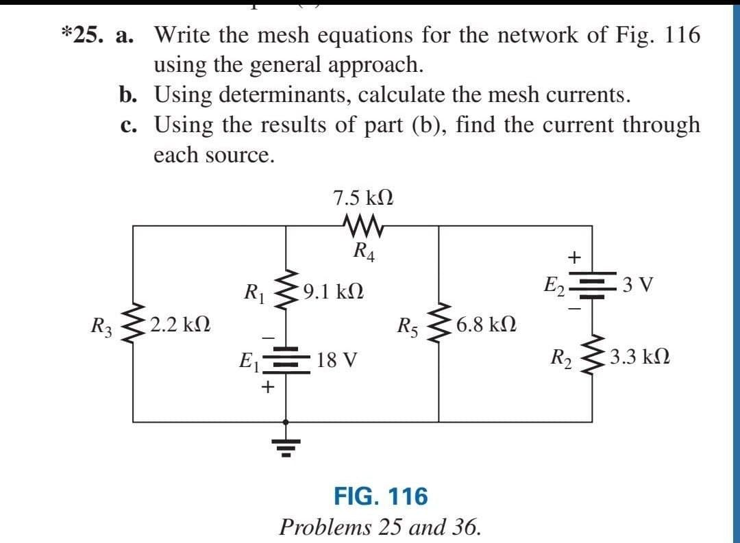 *25. a. Write the mesh equations for the network of Fig. 116
using the general approach.
b. Using determinants, calculate the mesh currents.
c. Using the results of part (b), find the current through
each source.
7.5 k2
R4
R1
9.1 k2
E2=3 V
R3
2.2 k2
R5
6.8 k2
E,= 18 V
R2
3.3 k2
FIG. 116
Problems 25 and 36.
