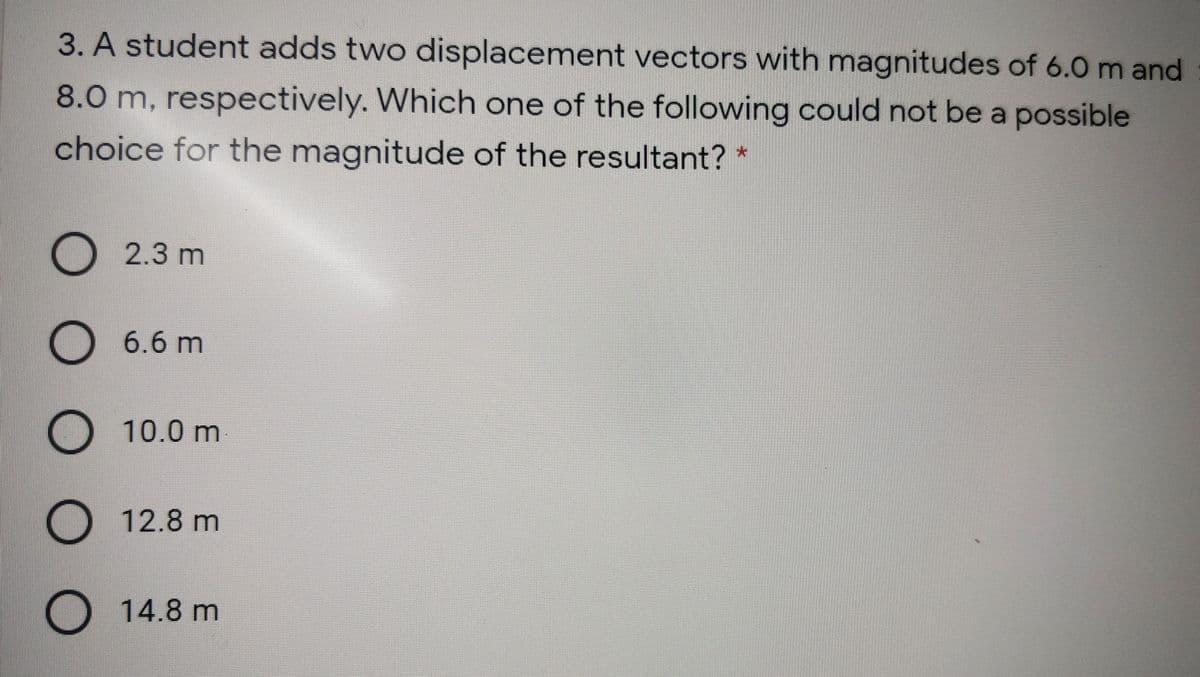 3. A student adds two displacement vectors with magnitudes of 6.0 m and
8.0 m, respectively. Which one of the following could not be a possible
choice for the magnitude of the resultant?
O 2.3 m
O 6.6 m
O 10.0 m
O 12.8 m
O 14.8 m
O O O 0
