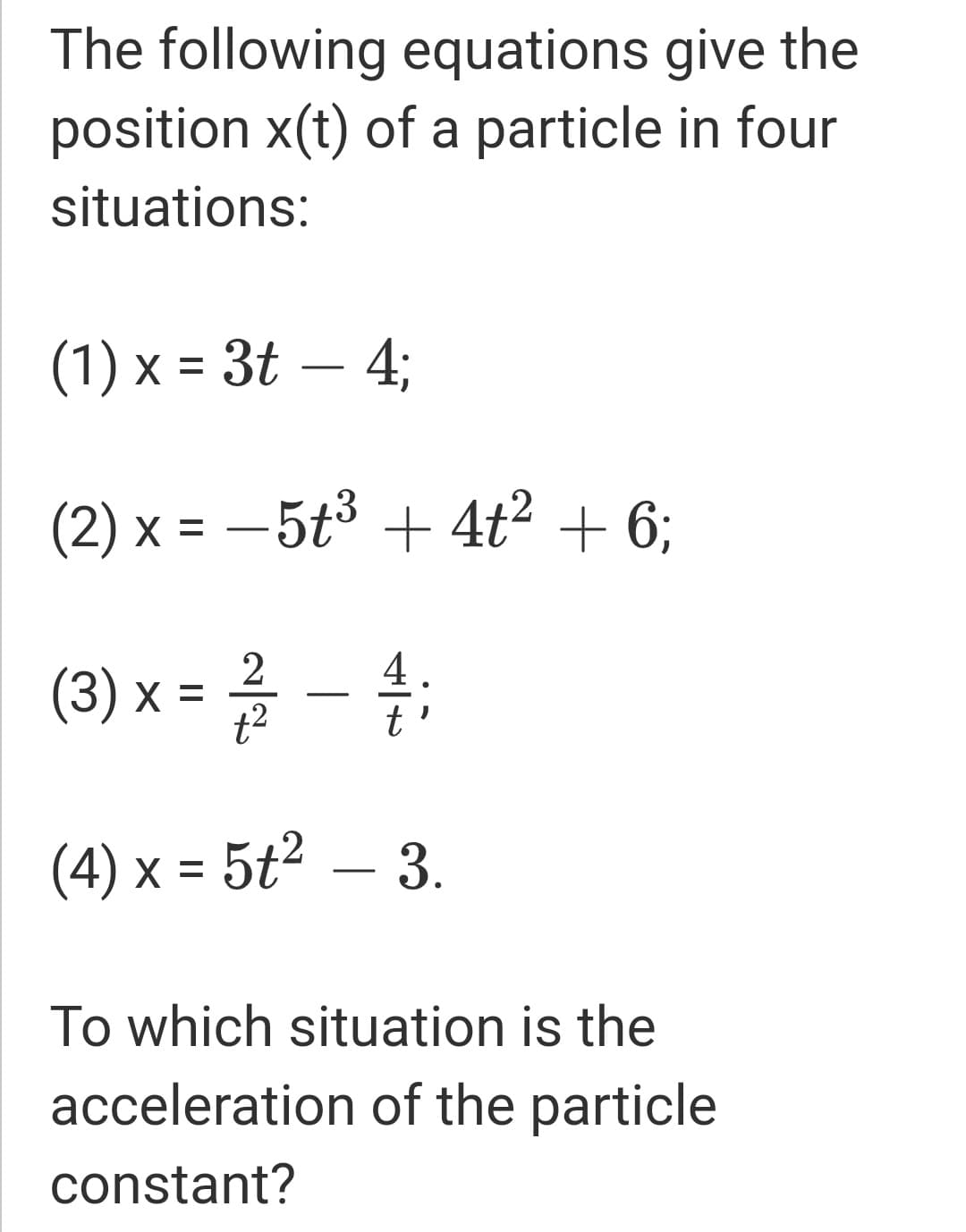 The following equations give the
position x(t) of a particle in four
situations:
(1) x = 3t – 4;
(2) x = – 5t³ + 4ť² + 6;
(3) x = -
%3
t2
(4) x = 5t² – 3.
To which situation is the
acceleration of the particle
constant?
