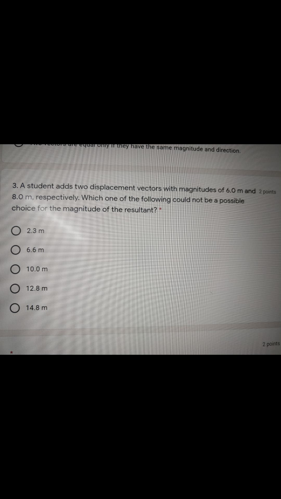 ae equal oniy Ii they have the same magnitude and direction.
3. A student adds two displacement vectors with magnitudes of 6.0 m and 2 points
8.0 m, respectively. Which one of the following could not be a possible
choice for the magnitude of the resultant?
2.3 m
6.6 m
10.0 m
12.8 m
14.8 m
2 points
