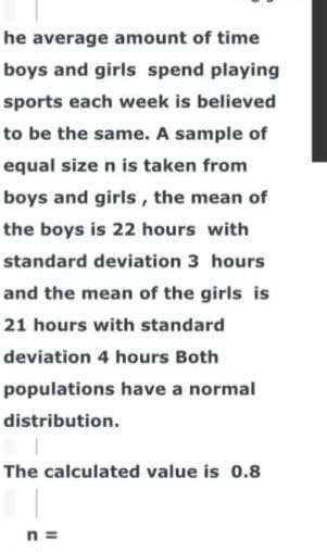 he average amount of time
boys and girls spend playing
sports each week is believed
to be the same. A sample of
equal size n is taken from
boys and girls, the mean of
the boys is 22 hours with
standard deviation 3 hours
and the mean of the girls is
21 hours with standard
deviation 4 hours Both
populations have a normal
distribution.
The calculated value is 0.8
n =
