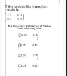 If the probability transition
matrix is:
0.7
0.1
0.3
0.9)
The Stationary Distribution of Markov
Chain after long time
00.70
0.30
O25
0.75
O30
0.70
O75
0.25
