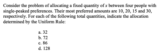 Consider the problem of allocating a fixed quantity of x between four people with
single-peaked preferences. Their most preferred amounts are 10, 20, 15 and 30,
respectively. For each of the following total quantities, indicate the allocation
determined by the Uniform Rule:
а. 32
b. 72
с. 86
d. 128

