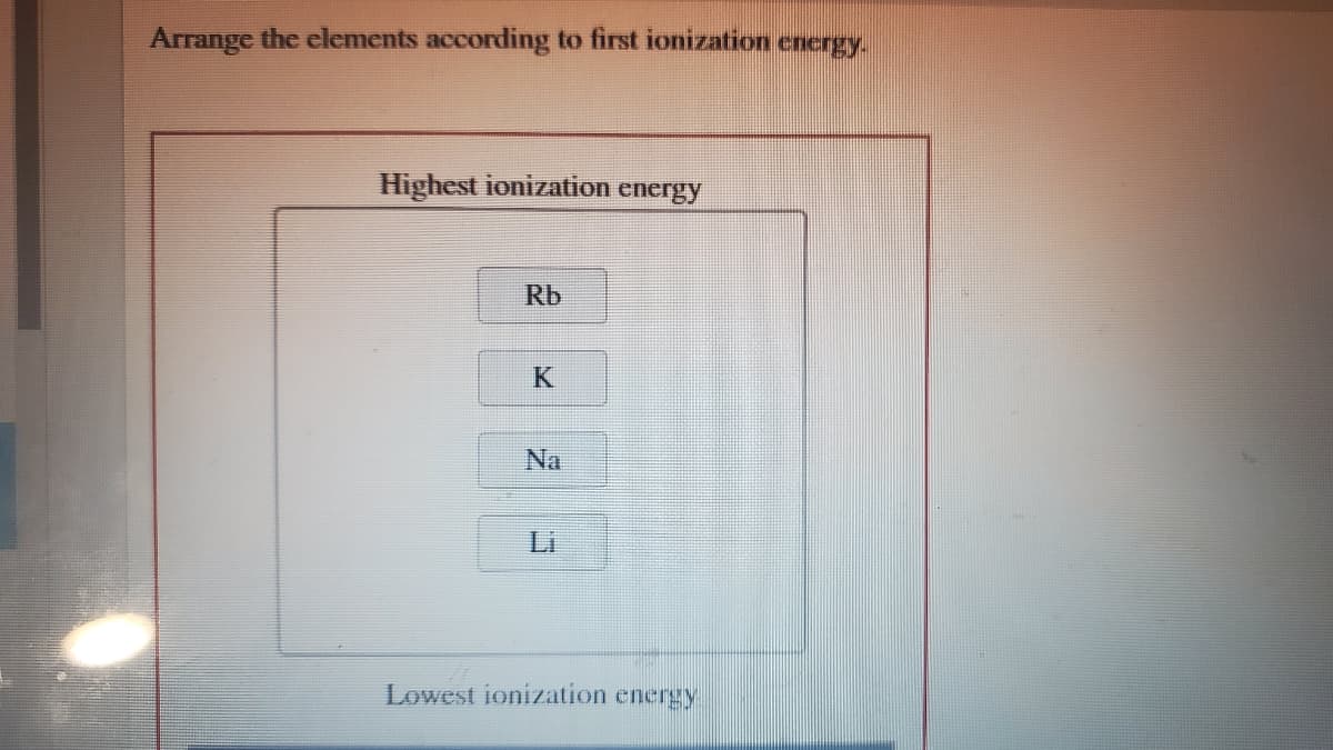 Arrange the elements according to first ionization energy.
Highest ionization
energy
Rb
K
Na
Li
Lowest ionization energy
