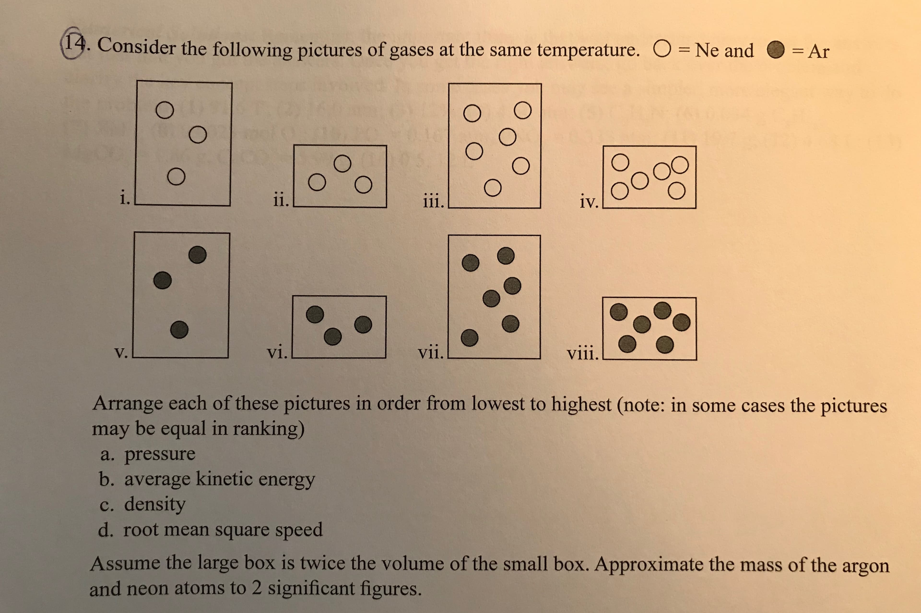 13. Consider the following pictures of gases at the same temperature.
O Ne and -Ar
= Ar
.
1V.
V.
V1
vii.
Arrange each of these pictures in order from lowest to highest (note: in some cases the pictures
may be equal in ranking)
a. pressure
b. average kinetic energy
c. density
d. root mean square speed
Assume the large box is twice the volume of the small box. Approximate the mass of the argon
and neon atoms to 2 significant figures.
