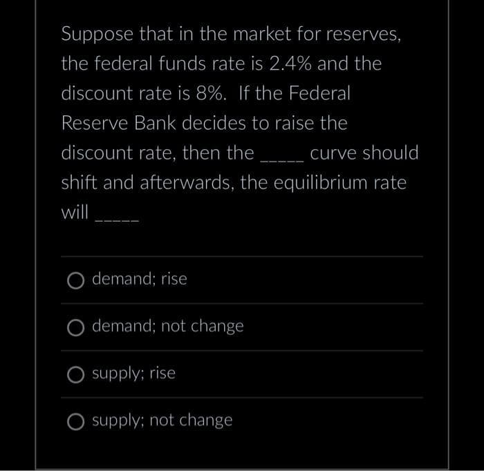 Suppose that in the market for reserves,
the federal funds rate is 2.4% and the
discount rate is 8%. If the Federal
Reserve Bank decides to raise the
discount rate, then the _________ curve should
shift and afterwards, the equilibrium rate
will
demand; rise
demand; not change
supply; rise
O supply; not change