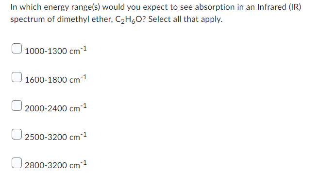 In which energy range(s) would you expect to see absorption in an Infrared (IR)
spectrum of dimethyl ether, C₂H6O? Select all that apply.
1000-1300 cm ¹
1600-1800 cm ¹
0 2000-2400 cm ¹
2500-3200 cm ¹
2800-3200 cm 1