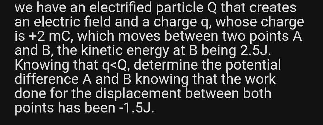 we have an electrified particle Q that creates
an electric field and a charge q, whose charge
is +2 mC, which moves between two points A
and B, the kinetic energy at B being 2.5J.
Knowing that q<Q, determine the potential
difference A and B knowing that the work
done for the displacement between both
points has been -1.5J.