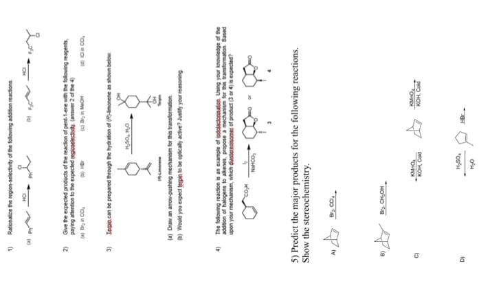 1)
2)
3)
4)
D)
A)
8)
C)
Rationalize the region-selectivity of the following addition reactions
()
Boy
Give the expected products of the reaction of pent-1-ene with the following reagents,
paying attention to the expected regioselectivity (answer 2 of the 4)
(a) Bry in CC
(b) HB
(c) Brin Me
Jempio can be prepared through the hydration of (R)-limonene as shown below
Limonene
(a) Draw an arrow-pushing mechanism for this transformation
(b) Would you expect tegpin to be optically active? Justify your reasoning
5) Predict the major products for the following reactions.
Show the stereochemistry.
The following reaction is an example of iodolactonisation Using your knowledge of the
addition of halogens to alkenes, propose a mechanism for this transformation Based
upon your mechanism, which diastereoisomer of product (3 or 4) is expected?
4
CO₂H
Br₂ CCI
NHỌC,
Br₂. CH₂OH
H₂SO, HO
KMnO₂
KOH, Cold
H₂SO₂
H₂O
HBr
KMnO
KOH, Cold