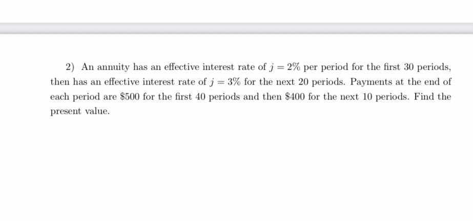 2) An annuity has an effective interest rate of j = 2% per period for the first 30 periods,
then has an effective interest rate of j = 3% for the next 20 periods. Payments at the end of
each period are $500 for the first 40 periods and then $400 for the next 10 periods. Find the
present value.
