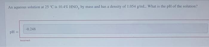 An aqueous solution at 25 °C is 10.4% HNO, by mass and has a density of 1.054 g/mL. What is the pH of the solution?
pH =
-0.248
Incorrect