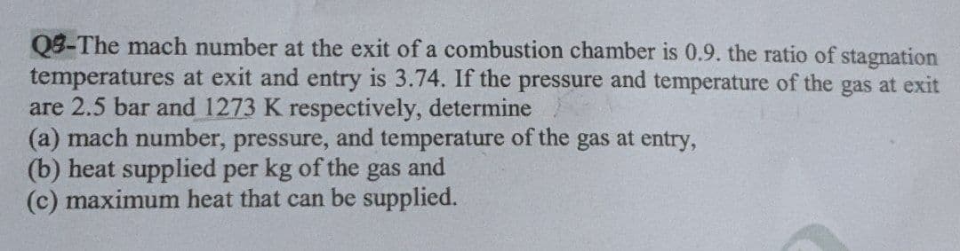 Q8-The mach number at the exit of a combustion chamber is 0.9. the ratio of stagnation
temperatures at exit and entry is 3.74. If the pressure and temperature of the gas at exit
are 2.5 bar and 1273 K respectively, determine
(a) mach number, pressure, and temperature of the gas at entry,
(b) heat supplied per kg of the
(c) maximum heat that can be supplied.
gas
and
