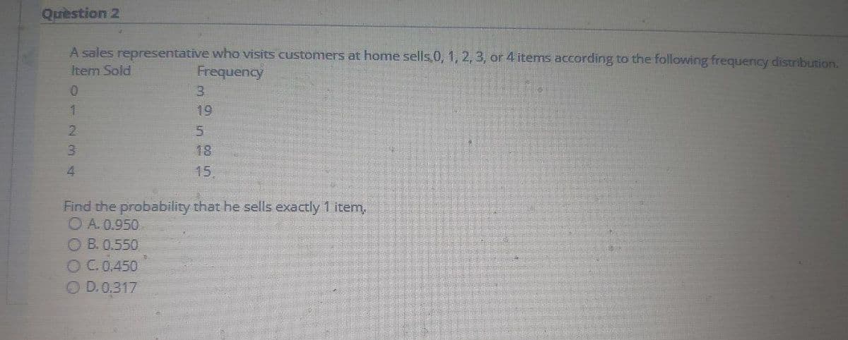Quèstion 2
A sales representative who visits customers at home sells.0, 1, 2, 3, or 4 items according to the following frequency distribution.
Item Sold
Frequency
3.
19
5.
18
15,
Find the probability that he sells exactly 1 item,
OA 0.950
O B. 0.550
OC.0.450
O D.0,317
