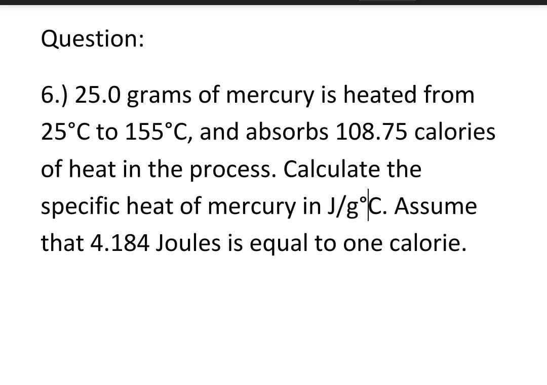 Question:
6.) 25.0 grams of mercury is heated from
25°C to 155°C, and absorbs 108.75 calories
of heat in the process. Calculate the
specific heat of mercury in J/g°C. Assume
that 4.184 Joules is equal to one calorie.
