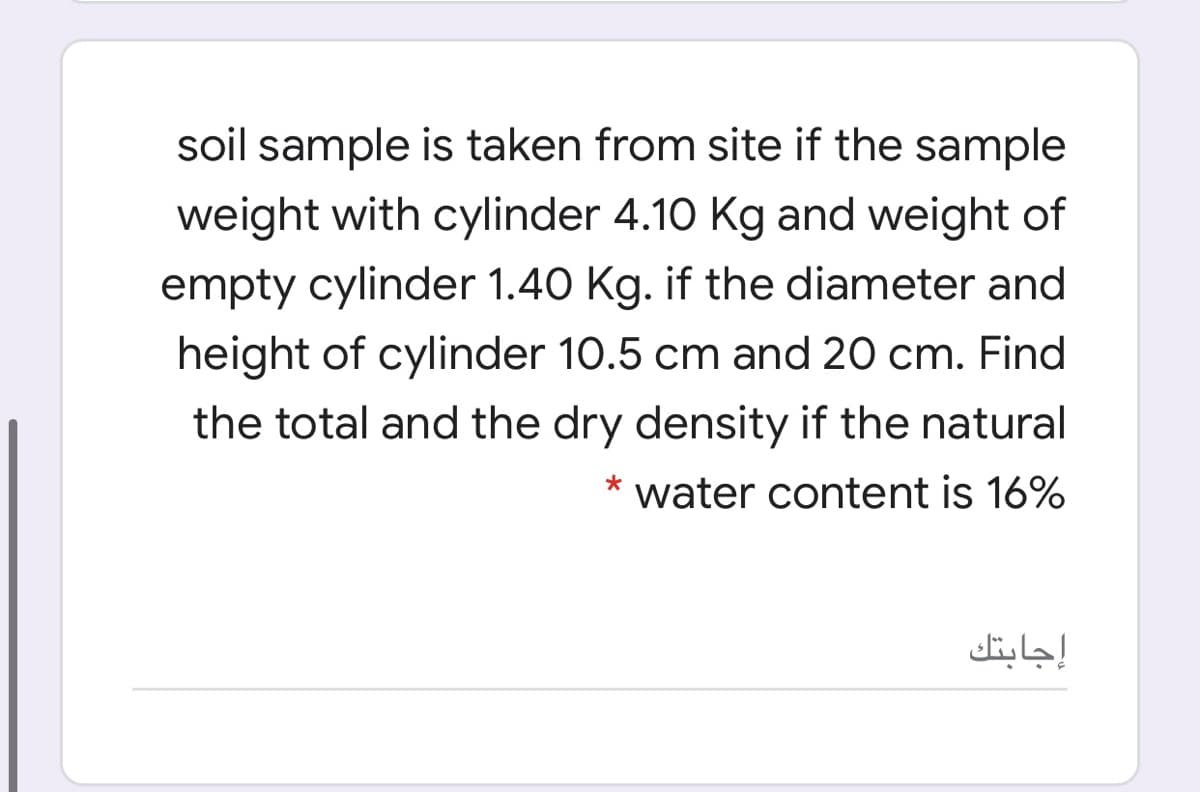 soil sample is taken from site if the sample
weight with cylinder 4.10 Kg and weight of
empty cylinder 1.40 Kg. if the diameter and
height of cylinder 10.5 cm and 20 cm. Find
the total and the dry density if the natural
* water content is 16%
إجابتك
