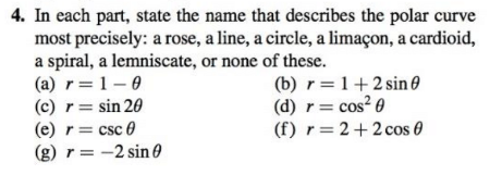 4. In each part, state the name that describes the polar curve
most precisely: a rose, a line, a circle, a limaçon, a cardioid,
a spiral, a lemniscate, or none of these.
(a) r=1-0
(c) r= sin 20
(e) r= csc 0
(g) r = -2 sin 0
(b) r=1+2 sin 0
(d) r= cos? 0
(f) r=2+2 cos 0
