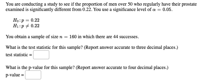 You are conducting a study to see if the proportion of men over 50 who regularly have their prostate
examined is significantly different from 0.22. You use a significance level of a = 0.05.
Ho:p = 0.22
H1:p + 0.22
You obtain a sample of size n = 160 in which there are 44 successes.
What is the test statistic for this sample? (Report answer accurate to three decimal places.)
test statistic =
What is the p-value for this sample? (Report answer accurate to four decimal places.)
p-value =
