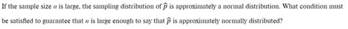 If the sample size n is large, the sampling distribution of p is approximately a normal distribution. What condition must
be satisfied to guarantee that n is large enough to say that is approximately normally distributed?
