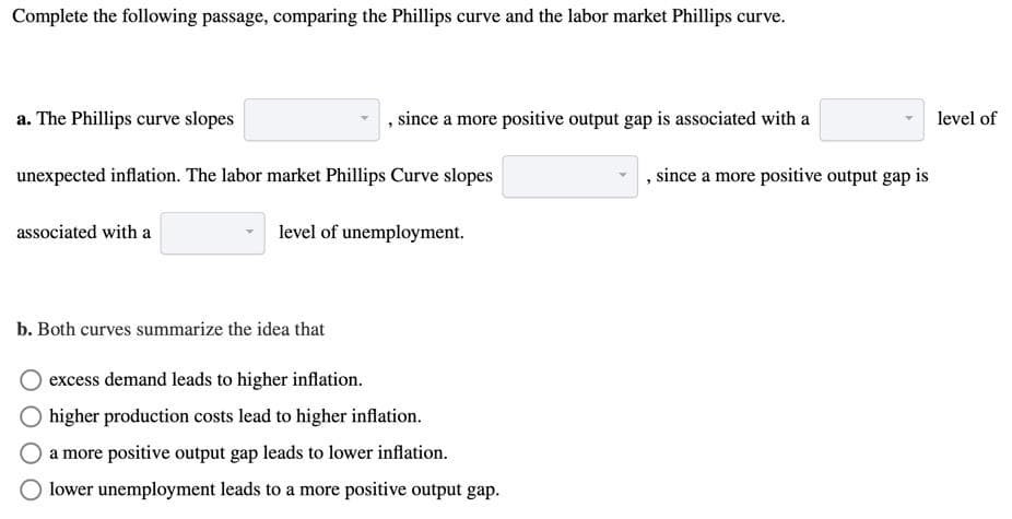 Complete the following passage, comparing the Phillips curve and the labor market Phillips curve.
a. The Phillips curve slopes
unexpected inflation. The labor market Phillips Curve slopes
associated with a
, since a more positive output gap is associated with a
level of unemployment.
b. Both curves summarize the idea that
excess demand leads to higher inflation.
higher production costs lead to higher inflation.
a more positive output gap leads to lower inflation.
lower unemployment leads to a more positive output gap.
, since a more positive output gap is
level of