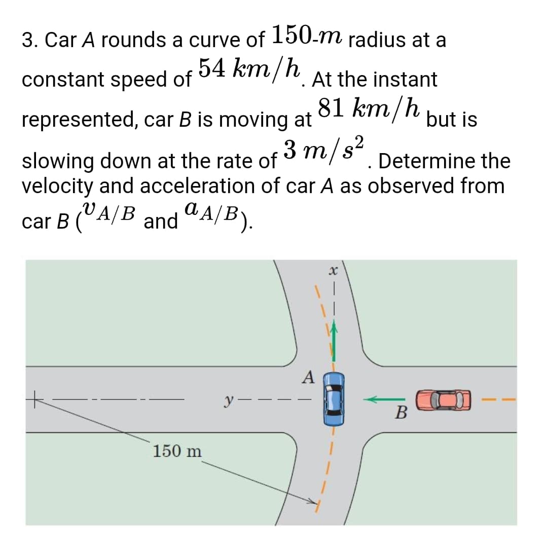 3. Car A rounds a curve of 150-m radius at a
54 km/h At the instant
constant speed of
81 km/h
represented, car B is moving at
but is
m/s²
slowing down at the rate of
velocity and acceleration of car A as observed from
Determine the
car B (°A/B and "A/B).
А/В
A
y -
В
150 m
