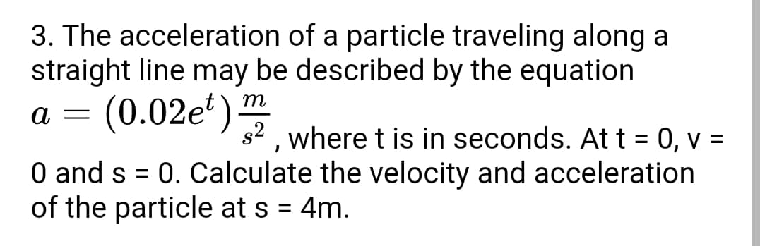 3. The acceleration of a particle traveling along a
straight line may be described by the equation
(0.02e')
m
s2 , where t is in seconds. At t = 0, v =
O and s = 0. Calculate the velocity and acceleration
of the particle at s = 4m.
%3D
%3D
