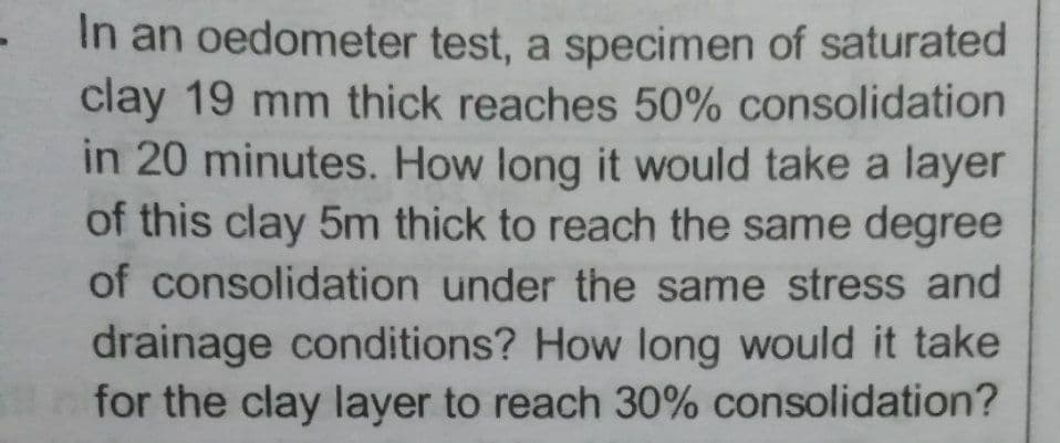 In an oedometer test, a specimen of saturated
clay 19 mm thick reaches 50% consolidation
in 20 minutes. How long it would take a layer
of this clay 5m thick to reach the same degree
of consolidation under the same stress and
drainage conditions? How long would it take
for the clay layer to reach 30% consolidation?

