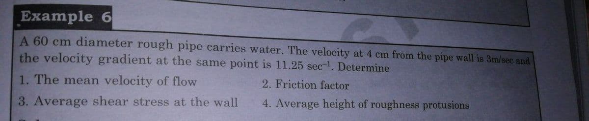 Example 6
A 60 cm diameter rough pipe carries water. The velocity at 4 cm from the pipe wall is 3m/sec and
the velocity gradient at the same point is 11.25 sec-1. Determine
1. The mean velocity of flow
2. Friction factor
3. Average shear stress at the wall
4. Average height of roughness protusions
