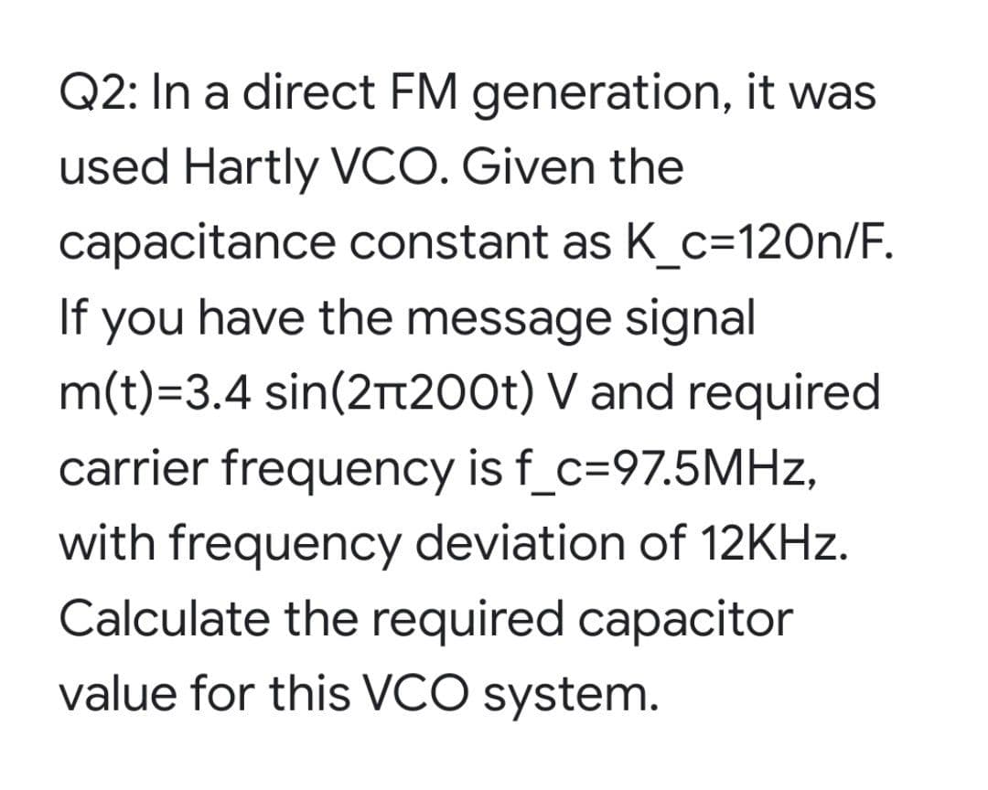 Q2: In a direct FM generation, it was
used Hartly VCO. Given the
capacitance constant as K_c=120n/F.
If
you
have the message signal
m(t)=3.4 sin(2Tt200t) V and required
carrier frequency is f_c=97.5MHZ,
with frequency deviation of 12KHZ.
Calculate the required capacitor
value for this VCO system.

