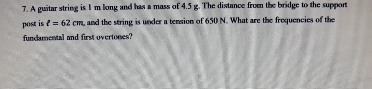 7. A guitar string is 1 m long and has a mass of 4.5 g. The distance from the bridge to the
support
post is e = 62 cm, and the string is under a tension of 650 N. What are the frequencies of the
%3!
fundamental and first overtones?
