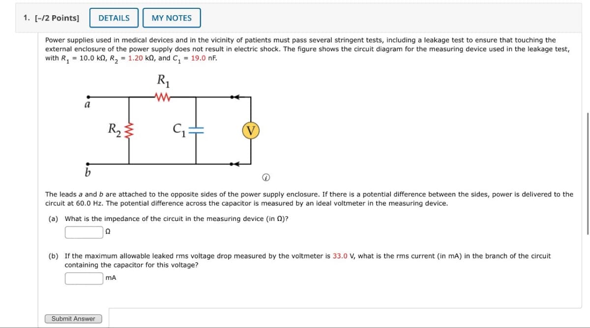 1. [-/2 Points]
DETAILS
MY NOTES
Power supplies used in medical devices and in the vicinity of patients must pass several stringent tests, including a leakage test to ensure that touching the
external enclosure of the power supply does not result in electric shock. The figure shows the circuit diagram for the measuring device used in the leakage test,
with R₁ = 10.0 kn, R₁₂ = 1.20 kQ, and C₁ = 19.0 nF.
a
R₂
R₁
www
V
b
The leads a and b are attached to the opposite sides of the power supply enclosure. If there is a potential difference between the sides, power is delivered to the
circuit at 60.0 Hz. The potential difference across the capacitor is measured by an ideal voltmeter in the measuring device.
(a) What is the impedance of the circuit in the measuring device (in (2)?
Ω
(b) If the maximum allowable leaked rms voltage drop measured by the voltmeter is 33.0 V, what is the rms current (in mA) in the branch of the circuit
containing the capacitor for this voltage?
MA
Submit Answer