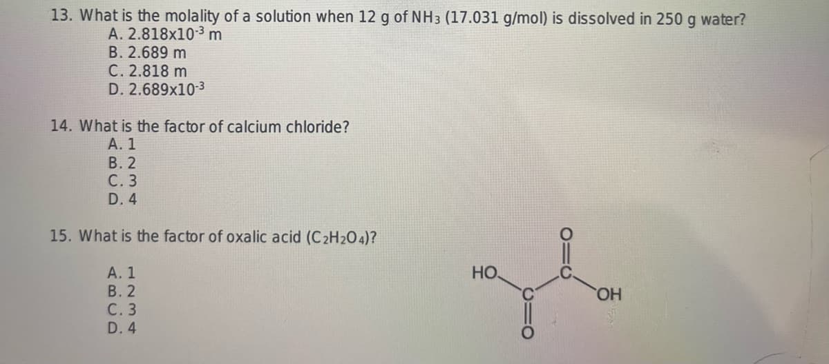 13. What is the molality of a solution when 12 g of NH3 (17.031 g/mol) is dissolved in 250 g water?
A. 2.818x10-3 m
B. 2.689 m
C. 2.818 m
D. 2.689x10-3
14. What is the factor of calcium chloride?
A. 1
B.2
C. 3
D. 4
15. What is the factor of oxalic acid (C2H2O4)?
A. 1
B.2
C. 3
D. 4
НО,
gl
OH
C1O