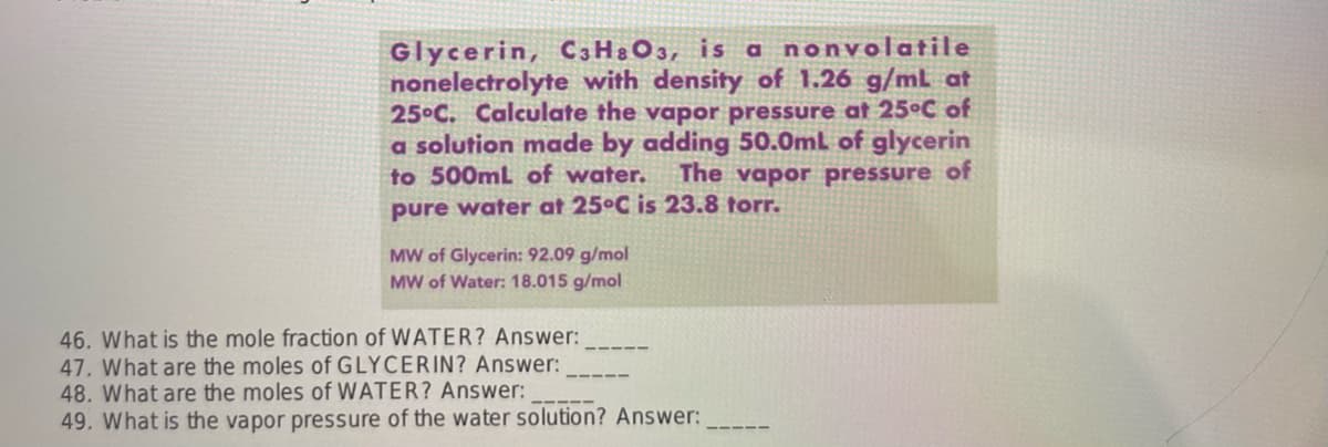 Glycerin, C3H8O3, is a nonvolatile
nonelectrolyte with density of 1.26 g/mL at
25°C. Calculate the vapor pressure at 25°C of
a solution made by adding 50.0mL of glycerin
to 500mL of water. The vapor pressure of
pure water at 25°C is 23.8 torr.
MW of Glycerin: 92.09 g/mol
MW of Water: 18.015 g/mol
46. What is the mole fraction of WATER? Answer:
47. What are the moles of GLYCERIN? Answer:
48. What are the moles of WATER? Answer:
49. What is the vapor pressure of the water solution? Answer:
