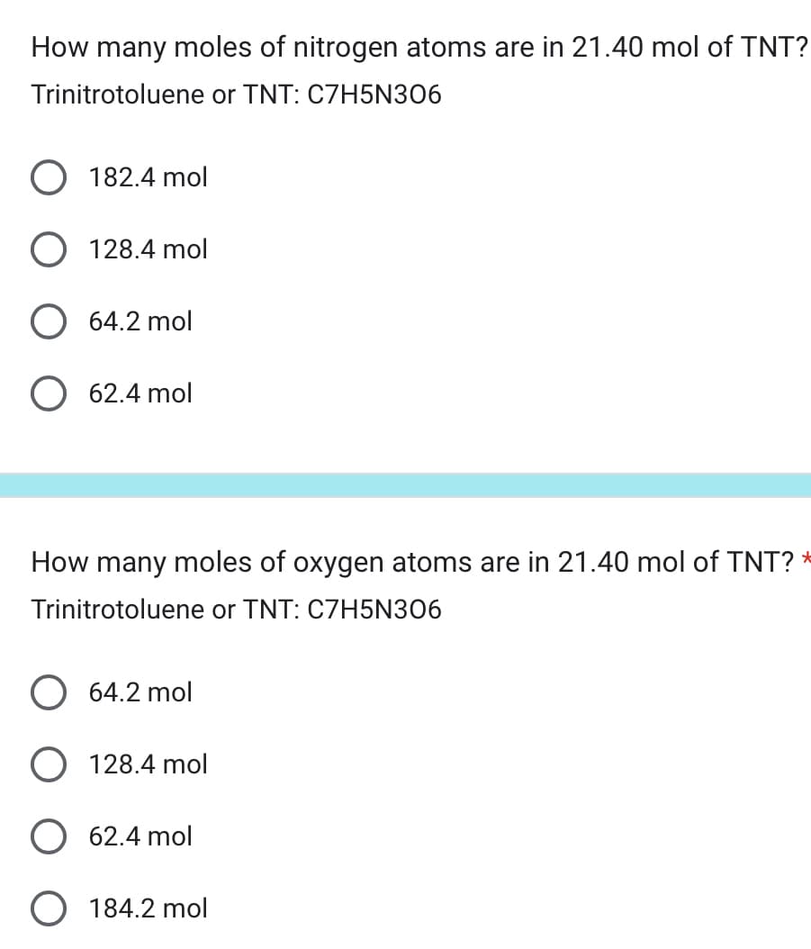 How many moles of nitrogen atoms are in 21.40 mol of TNT?
Trinitrotoluene or TNT: C7H5N306
182.4 mol
128.4 mol
64.2 mol
O 62.4 mol
How many moles of oxygen atoms are in 21.40 mol of TNT? *
Trinitrotoluene or TNT: C7H5N306
64.2 mol
128.4 mol
62.4 mol
184.2 mol