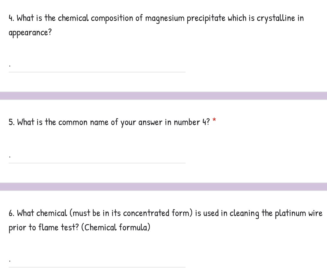 4. What is the chemical composition of magnesium precipitate which is crystalline in
appearance?
*
5. What is the common name of your answer in number 4?
6. What chemical (must be in its concentrated form) is used in cleaning the platinum wire
prior to flame test? (Chemical formula)