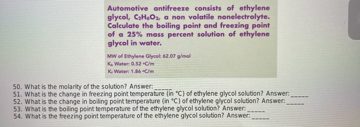 Automotive antifreeze consists of ethylene
glycol, C₂H6O2, a non volatile nonelectrolyte.
Calculate the boiling point and freezing point
of a 25% mass percent solution of ethylene
glycol in water.
MW of Ethylene Glycol: 62.07 g/mol
Kb Water: 0.52 °C/m
K Water: 1.86 °C/m.
50. What is the molarity of the solution? Answer:
51. What is the change in freezing point temperature (in °C) of ethylene glycol solution? Answer:
52. What is the change in boiling point temperature (in °C) of ethylene glycol solution? Answer:
53. What is the boiling point temperature of the ethylene glycol solution? Answer:
54. What is the freezing point temperature of the ethylene glycol solution? Answer: