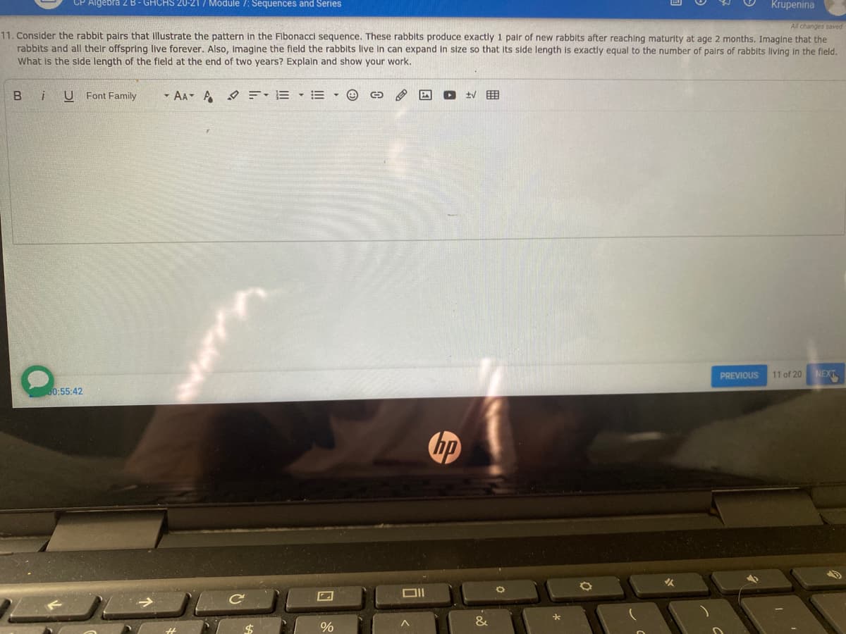 Algebra 2 B - GHCHS 20-21/ Module 7: Sequences and Series
Krupenina
All changes saved
11. Consider the rabbit pairs that Illustrate the pattern in the Fibonacci sequence. These rabblts produce exactly 1 pair of new rabbits after reaching maturity at age 2 months. Imagine that the
rabbits and all their offspring live forever. Also, imagine the field the rabbits live in can expand in size so that Its side length is exactly equal to the number of pairs of rabbits living in the fleld.
What is the side length of the field at the end of two years? Explain and show your work.
B
U Font Family
- AA A
PREVIOUS
11 of 20
NEXT
60:55:42
&

