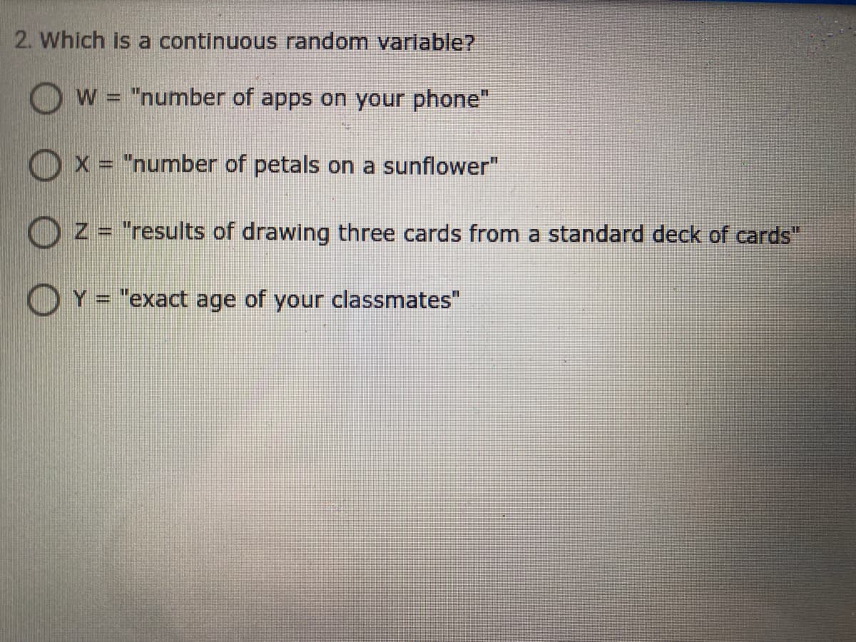 2. Which is a continuous random variable?
W = "number of apps on your phone"
%3D
Ox = "number of petals on a sunflower"
Oz = "results of drawing three cards from a standard deck of cards"
%3D
OY = "exact age of your classmates"
%3D
