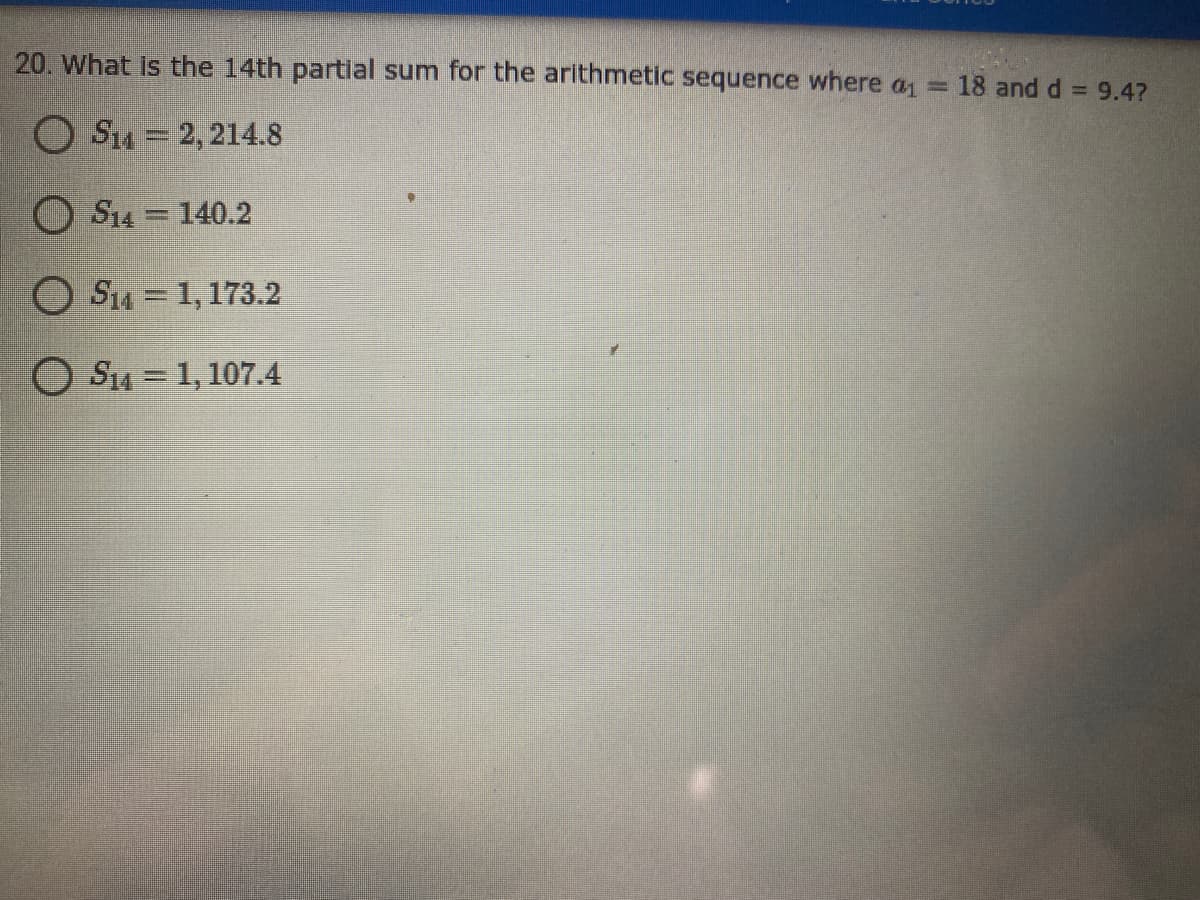 20. What is the 14th partial sum for the arithmetic sequence where a = 18 and d = 9.47
O S4 = 2, 214.8
O S14 = 140.2
O Sia = 1, 173.2
O S14 = 1, 107.4
