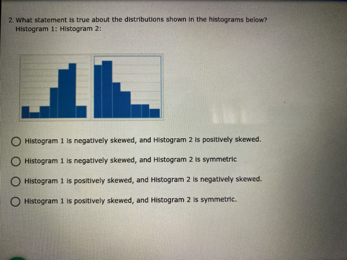2. What statement is true about the distributions shown in the histograms below?
Histogram 1: Histogram 2:
Histogram 1 is negatively skewed, and Histogram 2 is positively skewed.
Histogram 1 is negatively skewed, and Histogram 2 is symmetric
Histogram 1 is positively skewed, and Histogram 2 is negatively skewed.
O Histogram 1 is positively skewed, and Histogram 2 is symmetric.
