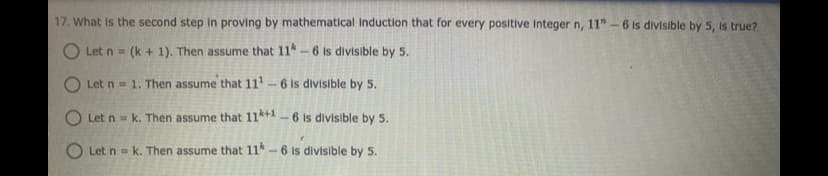 17. What is the second step In proving by mathematical Induction that for every positive Integer n, 11" -6 is divisible by 5, is true?
O Let n = (k + 1). Then assume that 11-6 is divisible by 5.
!!
O Let n = 1. Then assume that 11-6 is divisible by 5.
O Let n = k. Then assume that 11*+1-6 is divisible by 5.
O Let n = k. Then assume that 11*-6 is divisible by 5.
