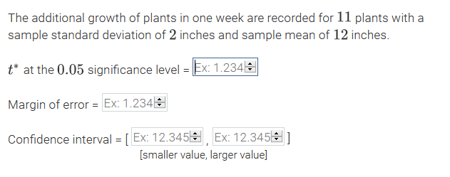 The additional growth of plants in one week are recorded for 11 plants with a
sample standard deviation of 2 inches and sample mean of 12 inches.
t* at the 0.05 significance level = Ex: 1.234
Margin of error = Ex: 1.234
Confidence interval = [ Ex: 12.345 E, Ex: 12.345 ]
