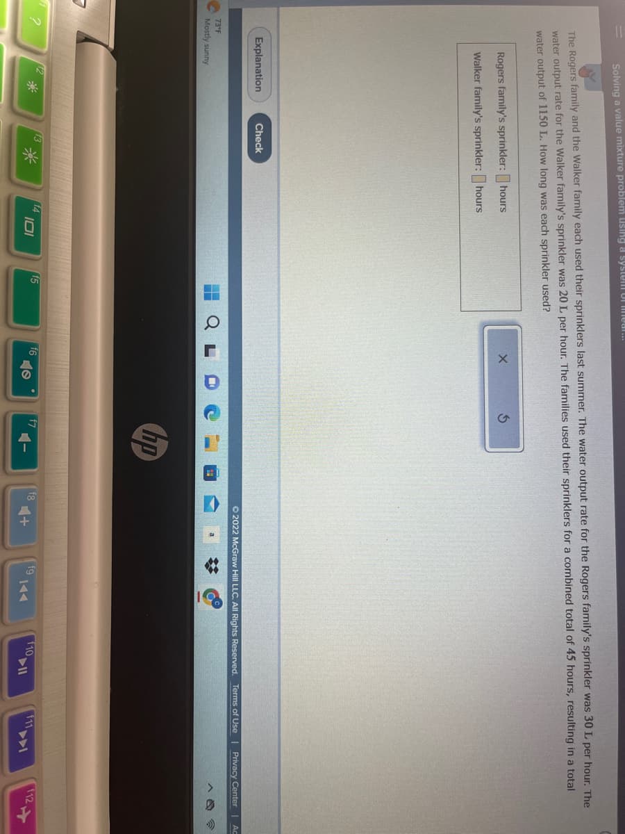 Solving a value mixture problem using a system of mear...
?
The Rogers family and the Walker family each used their sprinklers last summer. The water output rate for the Rogers family's sprinkler was 30 L per hour. The
water output rate for the Walker family's sprinkler was 20 L per hour. The families used their sprinklers for a combined total of 45 hours, resulting in a total
water output of 1150 L. How long was each sprinkler used?
Rogers family's sprinkler: hours
Walker family's sprinkler: hours
Explanation
73°F
Mostly sunny
Check
*
14
101
f5
f6
O
f7
hp
4-
fg
Ⓒ2022 McGraw Hill LLC. All Rights Reserved. Terms of Use | Privacy Center Ac
❖
fg
f10.
f11
112