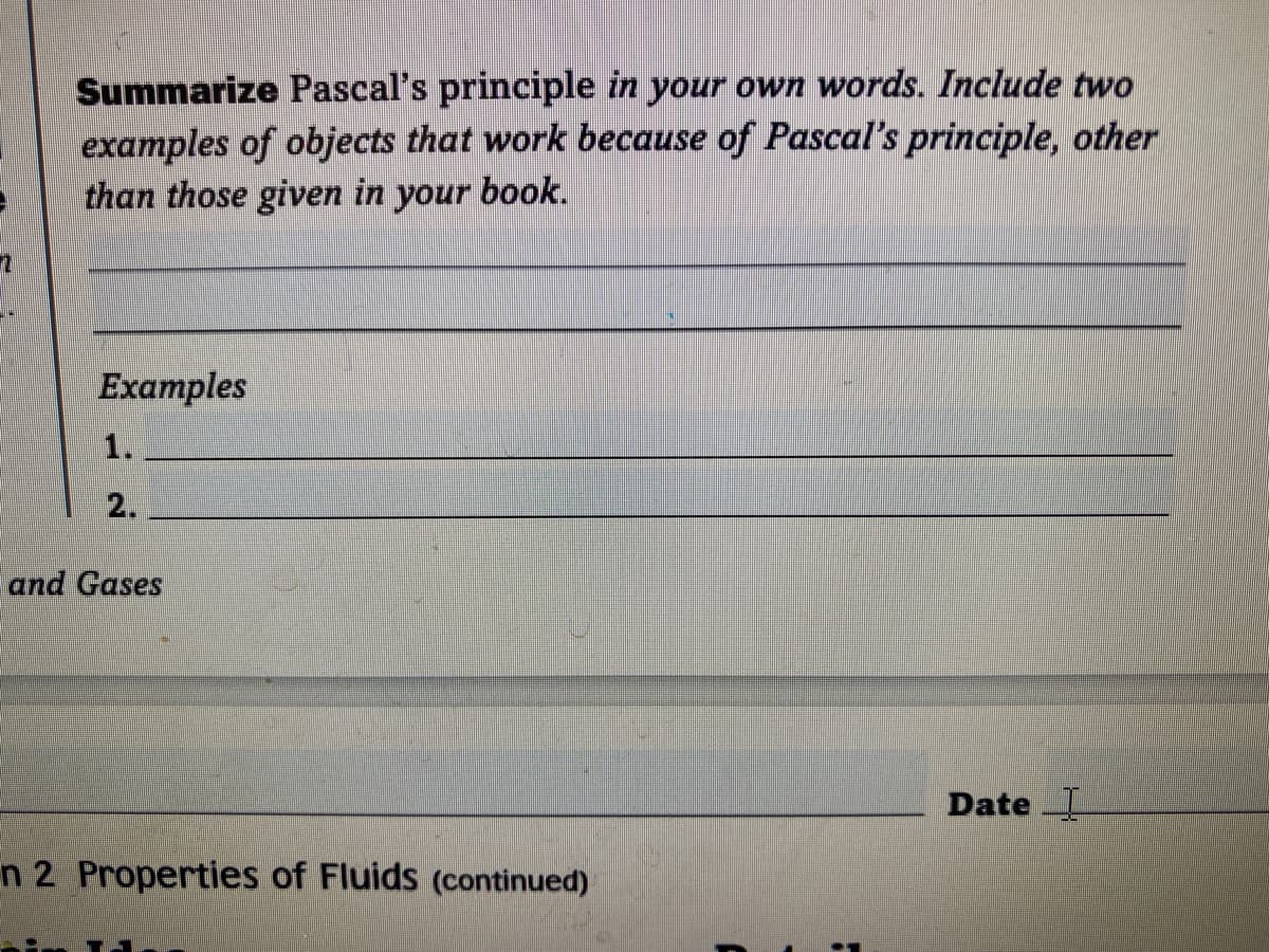 Summarize Pascal's principle in your own words. Include two
examples of objects that work because of Pascal's principle, other
than those given in
your
book.
Examples
1.
2.
and Gases
Date
n 2 Properties of Fluids (continued)
