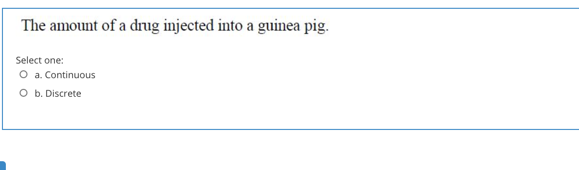 The amount of a drug injected into a guinea pig.
Select one:
O a. Continuous
O b. Discrete
