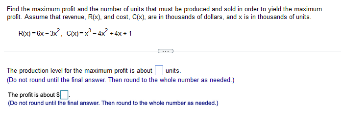 Find the maximum profit and the number of units that must be produced and sold in order to yield the maximum
profit. Assume that revenue, R(x), and cost, C(x), are in thousands of dollars, and x is in thousands of units.
R(x)=6x-3x², C(x)=x² - 4x² + 4x + 1
The production level for the maximum profit is about
units.
(Do not round until the final answer. Then round to the whole number as needed.)
The profit is about $
(Do not round until the final answer. Then round to the whole number as needed.)