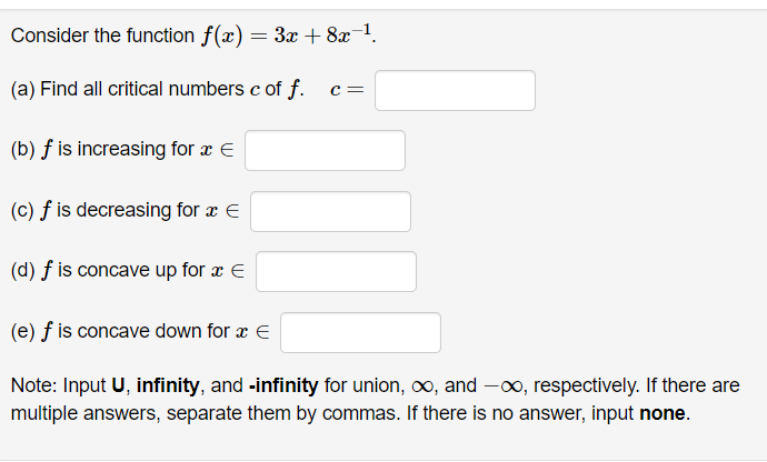 Consider the function f(x) = 3x +8x-¹.
(a) Find all critical numbers c of f.
(b) f is increasing for x E
(c) f is decreasing for a E
(d) f is concave up for x =
C =
(e) f is concave down for x €
Note: Input U, infinity, and -infinity for union, ∞, and -∞, respectively. If there are
multiple answers, separate them by commas. If there is no answer, input none.