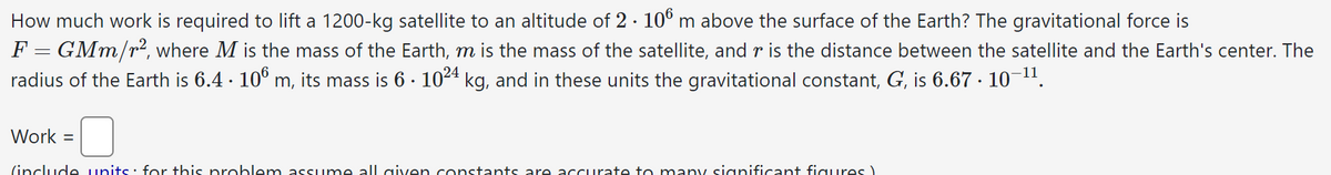 How much work is required to lift a 1200-kg satellite to an altitude of 2 · 106 m above the surface of the Earth? The gravitational force is
F = GMm/r², where M is the mass of the Earth, m is the mass of the satellite, and r is the distance between the satellite and the Earth's center. The
radius of the Earth is 6.4 · 106 m, its mass is 6 · 10²4 kg, and in these units the gravitational constant, G, is 6.67 · 10−¹¹.
.
.
Work =
(include units for this problem assume all given constants are accurate to many significant figures)