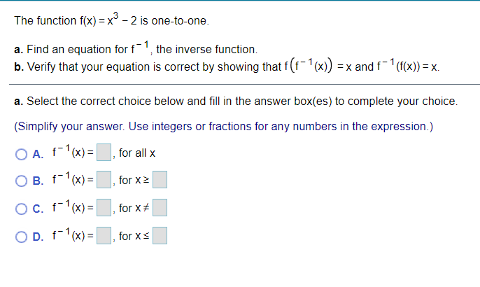 The function f(x) = x° - 2 is one-to-one.
a. Find an equation for f1, the inverse function.
b. Verify that your equation is correct by showing that f(f-'(x)) =x and f (f(x)) = x.
a. Select the correct choice below and fill in the answer box(es) to complete your choice.
(Simplify your answer. Use integers or fractions for any numbers in the expression.)
O A. f-1(x) =|
for all x
O B. f-1(x) = |
for x2
OC. f-1(x) =
for x+
O D. f-1(x) = |
for xS
